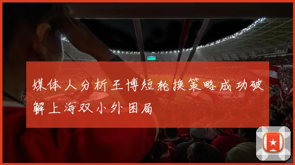 媒体人分析王博短轮换策略成功破解上海双小外困局