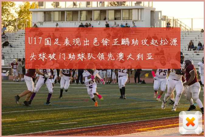 U17国足表现出色徐正鹏助攻赵松源头球破门助球队领先澳大利亚