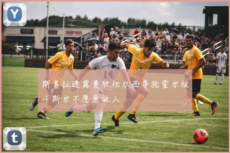 斯基拉透露曼联切尔西争抢霍尔纽卡斯尔不愿意放人