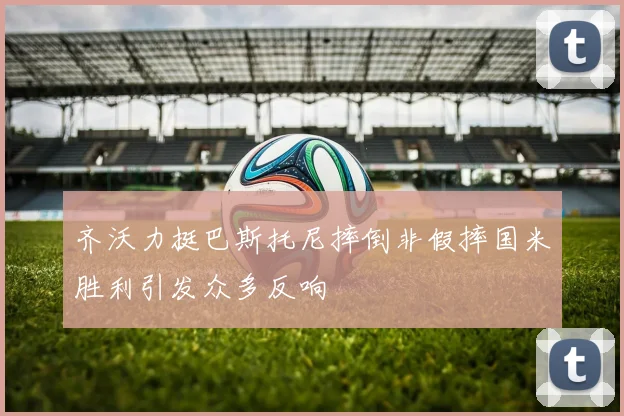齐沃力挺巴斯托尼摔倒非假摔国米胜利引发众多反响