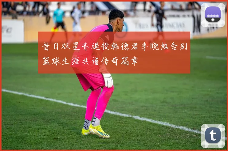 昔日双星齐退役韩德君李晓旭告别篮球生涯共谱传奇篇章
