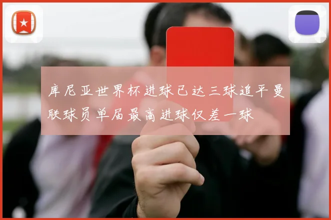 库尼亚世界杯进球已达三球追平曼联球员单届最高进球仅差一球