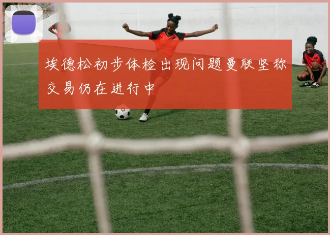 埃德松初步体检出现问题曼联坚称交易仍在进行中