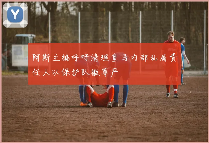 阿斯主编呼吁清理皇马内部乱局责任人以保护队徽尊严