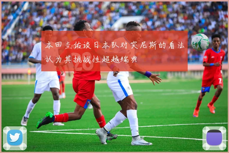 本田圭佑谈日本队对突尼斯的看法认为其挑战性超越瑞典