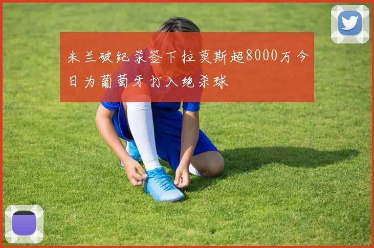 米兰破纪录签下拉莫斯超8000万今日为葡萄牙打入绝杀球