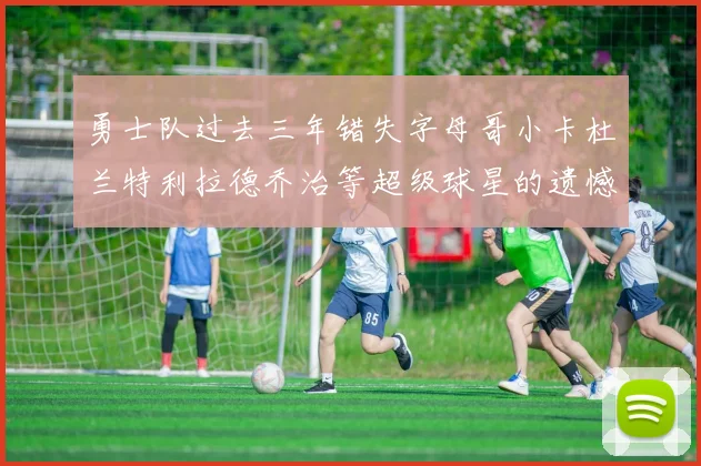 勇士队过去三年错失字母哥小卡杜兰特利拉德乔治等超级球星的遗憾回顾