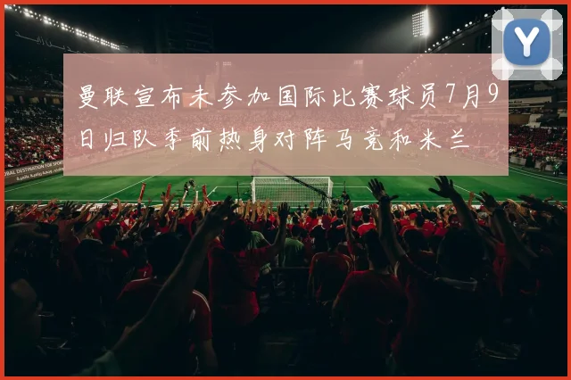 曼联宣布未参加国际比赛球员7月9日归队季前热身对阵马竞和米兰