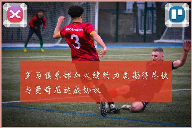 罗马俱乐部加大续约力度期待尽快与曼奇尼达成协议