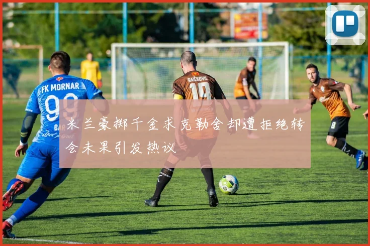 米兰豪掷千金求克勒舍却遭拒绝转会未果引发热议
