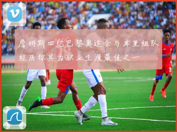詹姆斯回忆巴黎奥运会与库里组队经历称其为职业生涯最佳之一