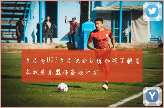 国足与U23国足联合训练加深了解基本放弃东盟杯备战计划