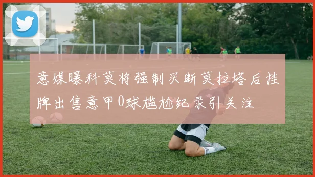 意媒曝科莫将强制买断莫拉塔后挂牌出售意甲0球尴尬纪录引关注